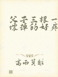 父子三根一起会坏掉的好疼