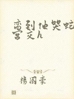 脔到他哭蛇双根宫交h