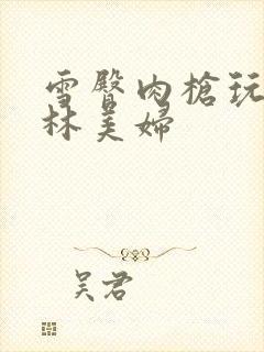 雪臀肉枪玩遍武林美妇