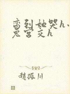 脔到她哭h小白兔宫交h