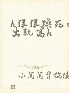 h狠狠躁死你h出轨高h