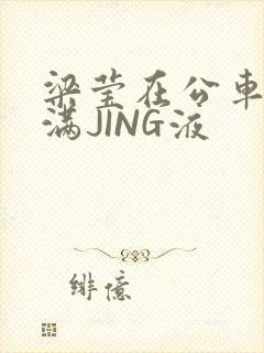 梁莹在公车被灌满JING液