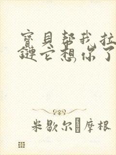 宝贝帮我拉开拉链它想你了视频