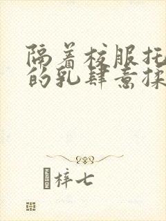 隔着校服托住她的乳肆意揉搓