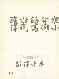 强壮的公次次弄得我高潮小说