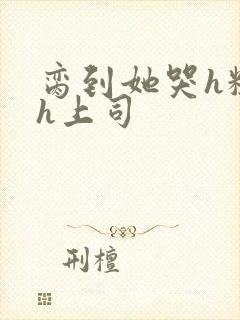 脔到她哭h粗话h上司