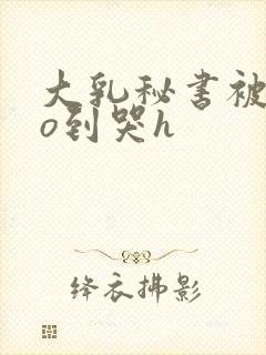 大乳秘书被cao到哭h