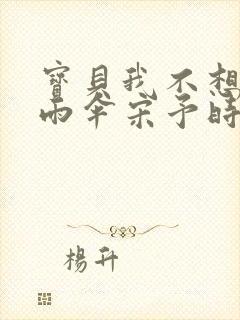 宝贝我不想带小雨伞宋予时