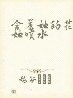 含着她的花蒂让她喷水