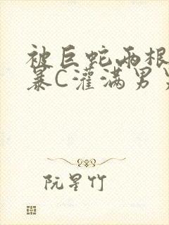 被巨蛇两根强制暴C灌满男男漫画