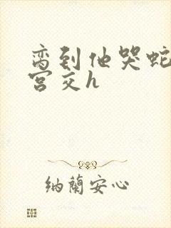 脔到他哭蛇双根宫交h