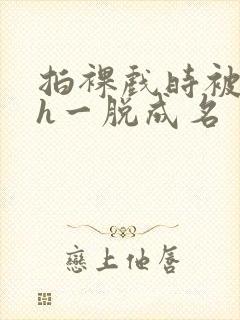 拍裸戏时被c了h一脱成名