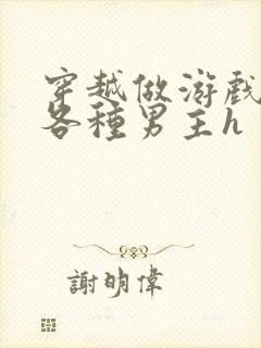 穿越做游戏要和各种男主h