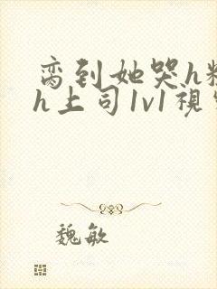 脔到她哭h粗话h上司1v1视频