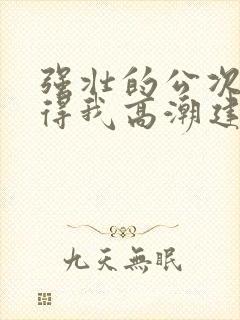 强壮的公次次弄得我高潮建国