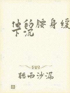 他的腰身缓慢的下沉