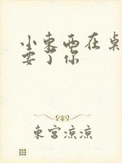 小东西在桌子上要了你