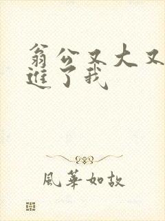 翁公又大又粗挺进了我