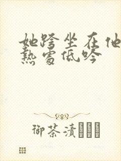 她跨坐在他的炽热处低吟