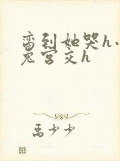 脔到她哭h小白兔宫交h