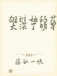 挺进她的花苞啊太深了明星小说