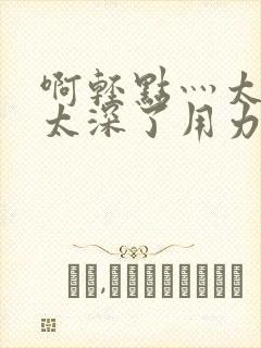 啊轻点灬太粗嗯太深了用力