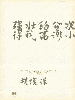 强壮的公次次弄得我高潮小说