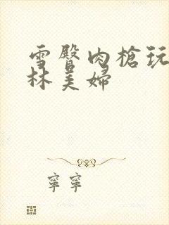 雪臀肉枪玩遍武林美妇