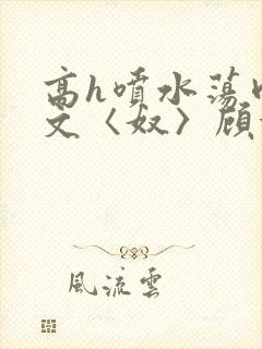 高h喷水荡肉欲文〈奴〉顾依依