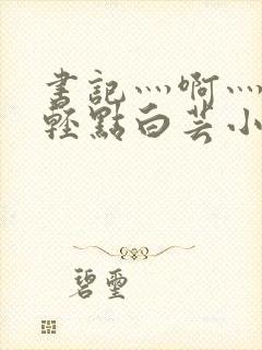 书记灬啊灬啊灬轻点白芸小说