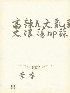 高辣h文乱乳h文浪荡np苏夏