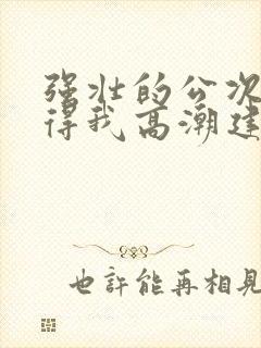 强壮的公次次弄得我高潮建国