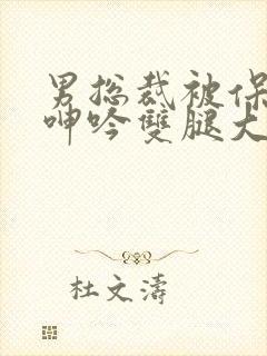 男总裁被保镖c呻吟双腿大张bl