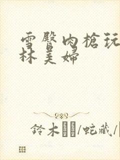 雪臀肉枪玩遍武林美妇