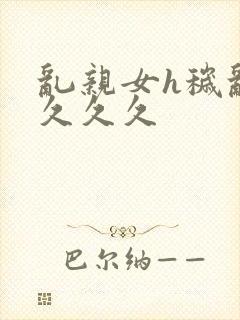 乱亲女h秽乱长久久久