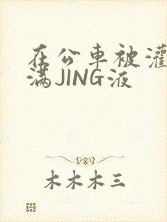 在公车被灌强行满JING液