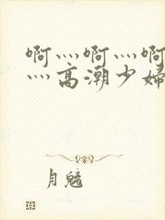 啊灬啊灬啊灬快灬高潮少妇小说