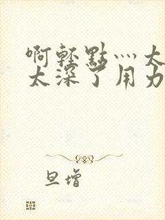 啊轻点灬太粗嗯太深了用力