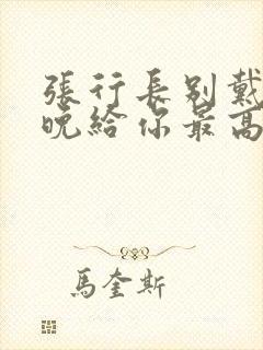 张行长别戴了今晚给你最高的待遇