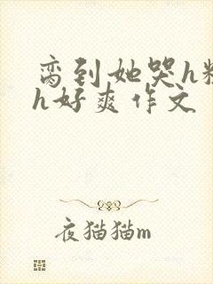 脔到她哭h粗话h好爽作文