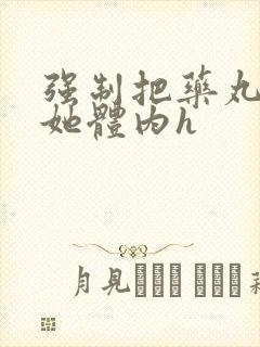 强制把药丸推进她体内h