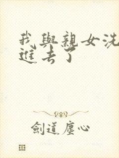 我与亲女洗澡时进去了