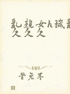 乱亲女h秽乱长久久久