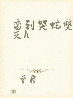 脔到哭蛇双根宫交h