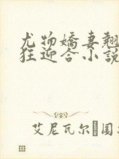 尤物娇妻翘臀疯狂迎合小说