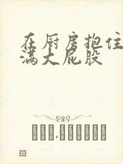 在厨房抱住岳丰满大屁股