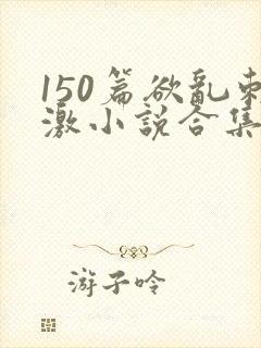 150篇欲乱刺激小说合集