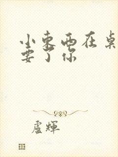 小东西在桌子上要了你