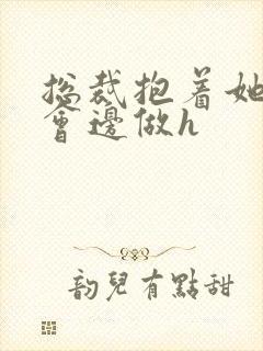 总裁抱着她边开会边做h