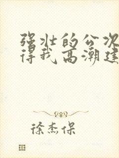 强壮的公次次弄得我高潮建国